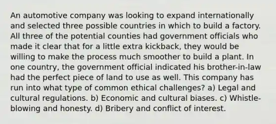 An automotive company was looking to expand internationally and selected three possible countries in which to build a factory. All three of the potential counties had government officials who made it clear that for a little extra kickback, they would be willing to make the process much smoother to build a plant. In one country, the government official indicated his brother-in-law had the perfect piece of land to use as well. This company has run into what type of common ethical challenges? a) Legal and cultural regulations. b) Economic and cultural biases. c) Whistle-blowing and honesty. d) Bribery and conflict of interest.