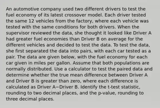 An automotive company used two different drivers to test the fuel economy of its latest crossover model. Each driver tested the same 12 vehicles from the factory, where each vehicle was tested with the same conditions for both drivers. When the supervisor reviewed the data, she thought it looked like Driver A had greater fuel economies than Driver B on average for the different vehicles and decided to test the data. To test the data, she first separated the data into pairs, with each car tested as a pair. The data are given below, with the fuel economy for each car given in miles per gallon. Assume that both populations are normally distributed. Use a calculator to test the paired data and determine whether the true mean difference between Driver A and Driver B is <a href='https://www.questionai.com/knowledge/ktgHnBD4o3-greater-than' class='anchor-knowledge'>greater than</a> zero, where each difference is calculated as Driver A−Driver B. Identify the t-test statistic, rounding to two decimal places, and the p-value, rounding to three decimal places.