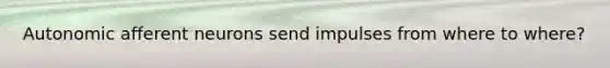 Autonomic afferent neurons send impulses from where to where?