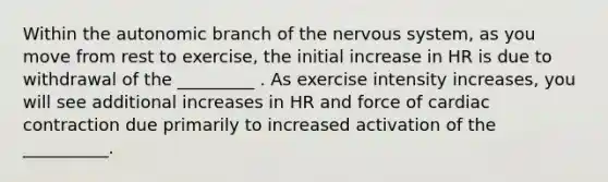 Within the autonomic branch of the nervous system, as you move from rest to exercise, the initial increase in HR is due to withdrawal of the _________ . As exercise intensity increases, you will see additional increases in HR and force of cardiac contraction due primarily to increased activation of the __________.