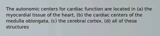 The autonomic centers for cardiac function are located in (a) the myocardial tissue of the heart, (b) the cardiac centers of the medulla oblongata, (c) the cerebral cortex, (d) all of these structures