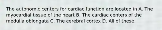 The autonomic centers for cardiac function are located in A. The myocardial tissue of the heart B. The cardiac centers of the medulla oblongata C. The cerebral cortex D. All of these