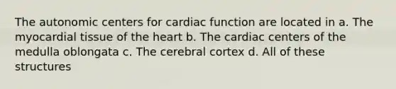 The autonomic centers for cardiac function are located in a. The myocardial tissue of <a href='https://www.questionai.com/knowledge/kya8ocqc6o-the-heart' class='anchor-knowledge'>the heart</a> b. The cardiac centers of the medulla oblongata c. The cerebral cortex d. All of these structures