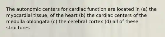 The autonomic centers for cardiac function are located in (a) the myocardial tissue, of the heart (b) the cardiac centers of the medulla oblongata (c) the cerebral cortex (d) all of these structures