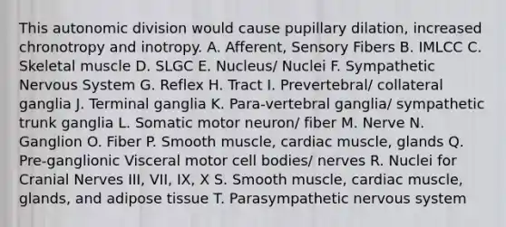 This autonomic division would cause pupillary dilation, increased chronotropy and inotropy. A. Afferent, Sensory Fibers B. IMLCC C. Skeletal muscle D. SLGC E. Nucleus/ Nuclei F. Sympathetic <a href='https://www.questionai.com/knowledge/kThdVqrsqy-nervous-system' class='anchor-knowledge'>nervous system</a> G. Reflex H. Tract I. Prevertebral/ collateral ganglia J. Terminal ganglia K. Para-vertebral ganglia/ sympathetic trunk ganglia L. Somatic motor neuron/ fiber M. Nerve N. Ganglion O. Fiber P. Smooth muscle, cardiac muscle, glands Q. Pre-ganglionic Visceral motor cell bodies/ nerves R. Nuclei for <a href='https://www.questionai.com/knowledge/kE0S4sPl98-cranial-nerves' class='anchor-knowledge'>cranial nerves</a> III, VII, IX, X S. Smooth muscle, cardiac muscle, glands, and adipose tissue T. Parasympathetic nervous system