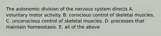 The autonomic division of the nervous system directs A. voluntary motor activity. B. conscious control of skeletal muscles. C. unconscious control of skeletal muscles. D. processes that maintain homeostasis. E. all of the above