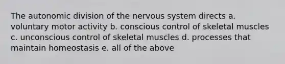 The autonomic division of the nervous system directs a. voluntary motor activity b. conscious control of skeletal muscles c. unconscious control of skeletal muscles d. processes that maintain homeostasis e. all of the above