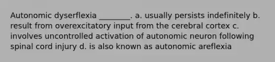 Autonomic dyserflexia ________. a. usually persists indefinitely b. result from overexcitatory input from the cerebral cortex c. involves uncontrolled activation of autonomic neuron following spinal cord injury d. is also known as autonomic areflexia