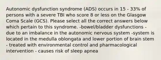 Autonomic dysfunction syndrome (ADS) occurs in 15 - 33% of persons with a severe TBI who score 8 or less on the Glasgow Coma Scale (GCS). Please select all the correct answers below which pertain to this syndrome. -bowel/bladder dysfunctions -due to an imbalance in the autonomic nervous system -system is located in the medulla oblongata and lower portion of brain stem - treated with environmental control and pharmacological intervention - causes risk of sleep apnea