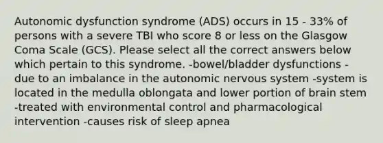 Autonomic dysfunction syndrome (ADS) occurs in 15 - 33% of persons with a severe TBI who score 8 or less on the Glasgow Coma Scale (GCS). Please select all the correct answers below which pertain to this syndrome. -bowel/bladder dysfunctions -due to an imbalance in the autonomic nervous system -system is located in the medulla oblongata and lower portion of brain stem -treated with environmental control and pharmacological intervention -causes risk of sleep apnea