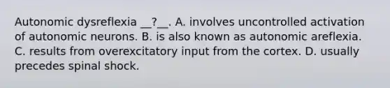 Autonomic dysreflexia __?__. A. involves uncontrolled activation of autonomic neurons. B. is also known as autonomic areflexia. C. results from overexcitatory input from the cortex. D. usually precedes spinal shock.