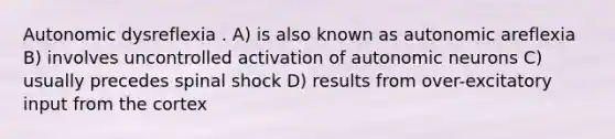 Autonomic dysreflexia . A) is also known as autonomic areflexia B) involves uncontrolled activation of autonomic neurons C) usually precedes spinal shock D) results from over-excitatory input from the cortex