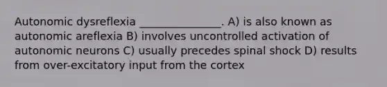 Autonomic dysreflexia _______________. A) is also known as autonomic areflexia B) involves uncontrolled activation of autonomic neurons C) usually precedes spinal shock D) results from over-excitatory input from the cortex