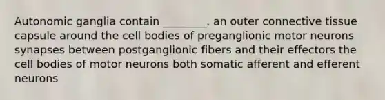 Autonomic ganglia contain ________. an outer connective tissue capsule around the cell bodies of preganglionic motor neurons synapses between postganglionic fibers and their effectors the cell bodies of motor neurons both somatic afferent and efferent neurons