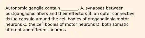 Autonomic ganglia contain ________. A. synapses between postganglionic fibers and their effectors B. an outer connective tissue capsule around the cell bodies of preganglionic motor neurons C. the cell bodies of motor neurons D. both somatic afferent and efferent neurons