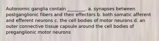 Autonomic ganglia contain ________. a. synapses between postganglionic fibers and their effectors b. both somatic afferent and efferent neurons c. the cell bodies of motor neurons d. an outer <a href='https://www.questionai.com/knowledge/kYDr0DHyc8-connective-tissue' class='anchor-knowledge'>connective tissue</a> capsule around the cell bodies of preganglionic motor neurons