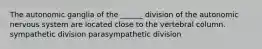 The autonomic ganglia of the ______ division of the autonomic nervous system are located close to the vertebral column. sympathetic division parasympathetic division