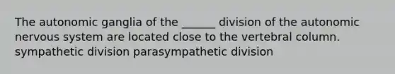 The autonomic ganglia of the ______ division of the autonomic nervous system are located close to the vertebral column. sympathetic division parasympathetic division