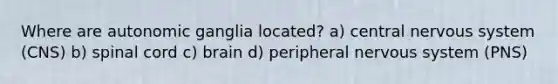 Where are autonomic ganglia located? a) central <a href='https://www.questionai.com/knowledge/kThdVqrsqy-nervous-system' class='anchor-knowledge'>nervous system</a> (CNS) b) spinal cord c) brain d) peripheral nervous system (PNS)