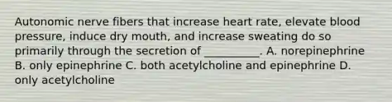 Autonomic nerve fibers that increase heart rate, elevate <a href='https://www.questionai.com/knowledge/kD0HacyPBr-blood-pressure' class='anchor-knowledge'>blood pressure</a>, induce dry mouth, and increase sweating do so primarily through the secretion of __________. A. norepinephrine B. only epinephrine C. both acetylcholine and epinephrine D. only acetylcholine