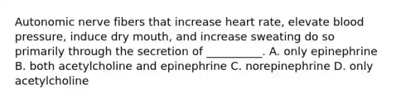 Autonomic nerve fibers that increase heart rate, elevate blood pressure, induce dry mouth, and increase sweating do so primarily through the secretion of __________. A. only epinephrine B. both acetylcholine and epinephrine C. norepinephrine D. only acetylcholine