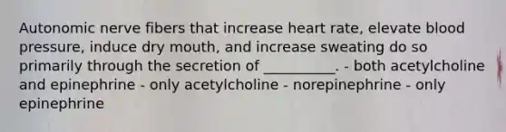 Autonomic nerve fibers that increase heart rate, elevate blood pressure, induce dry mouth, and increase sweating do so primarily through the secretion of __________. - both acetylcholine and epinephrine - only acetylcholine - norepinephrine - only epinephrine