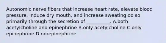 Autonomic nerve fibers that increase heart rate, elevate <a href='https://www.questionai.com/knowledge/kD0HacyPBr-blood-pressure' class='anchor-knowledge'>blood pressure</a>, induce dry mouth, and increase sweating do so primarily through the secretion of __________. A.both acetylcholine and epinephrine B.only acetylcholine C.only epinephrine D.norepinephrine