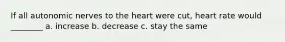 If all autonomic nerves to the heart were cut, heart rate would ________ a. increase b. decrease c. stay the same