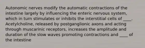 Autonomic nerves modify the automatic contractions of the intestine largely by influencing the enteric nervous system, which in turn stimulates or inhibits the interstitial cells of ____. Acetylcholine, released by postganglionic axons and acting through muscarinic receptors, increases the amplitude and duration of the slow waves promoting contractions and ____ of the intestine