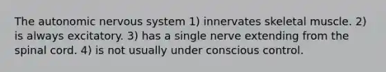 <a href='https://www.questionai.com/knowledge/kMqcwgxBsH-the-autonomic-nervous-system' class='anchor-knowledge'>the autonomic nervous system</a> 1) innervates skeletal muscle. 2) is always excitatory. 3) has a single nerve extending from <a href='https://www.questionai.com/knowledge/kkAfzcJHuZ-the-spinal-cord' class='anchor-knowledge'>the spinal cord</a>. 4) is not usually under conscious control.