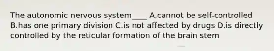 The autonomic nervous system____ A.cannot be self-controlled B.has one primary division C.is not affected by drugs D.is directly controlled by the reticular formation of the brain stem