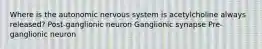 Where is the autonomic nervous system is acetylcholine always released? Post-ganglionic neuron Ganglionic synapse Pre-ganglionic neuron