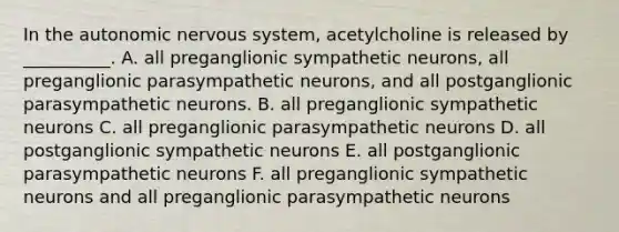 In the autonomic nervous system, acetylcholine is released by __________. A. all preganglionic sympathetic neurons, all preganglionic parasympathetic neurons, and all postganglionic parasympathetic neurons. B. all preganglionic sympathetic neurons C. all preganglionic parasympathetic neurons D. all postganglionic sympathetic neurons E. all postganglionic parasympathetic neurons F. all preganglionic sympathetic neurons and all preganglionic parasympathetic neurons