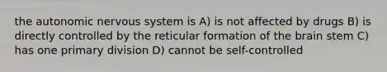 the autonomic nervous system is A) is not affected by drugs B) is directly controlled by the reticular formation of the brain stem C) has one primary division D) cannot be self-controlled