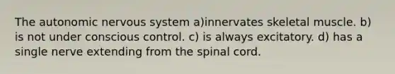 The autonomic nervous system a)innervates skeletal muscle. b) is not under conscious control. c) is always excitatory. d) has a single nerve extending from the spinal cord.