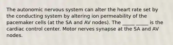 The autonomic nervous system can alter the heart rate set by the conducting system by altering ion permeability of the pacemaker cells (at the SA and AV nodes). The _____ _____ is the cardiac control center. Motor nerves synapse at the SA and AV nodes.