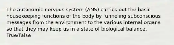 The autonomic nervous system (ANS) carries out the basic housekeeping functions of the body by funneling subconscious messages from the environment to the various internal organs so that they may keep us in a state of biological balance. True/False