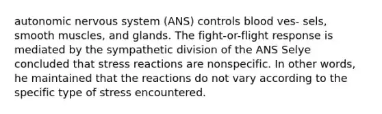 autonomic nervous system (ANS) controls blood ves- sels, smooth muscles, and glands. The fight-or-flight response is mediated by the sympathetic division of the ANS Selye concluded that stress reactions are nonspecific. In other words, he maintained that the reactions do not vary according to the specific type of stress encountered.