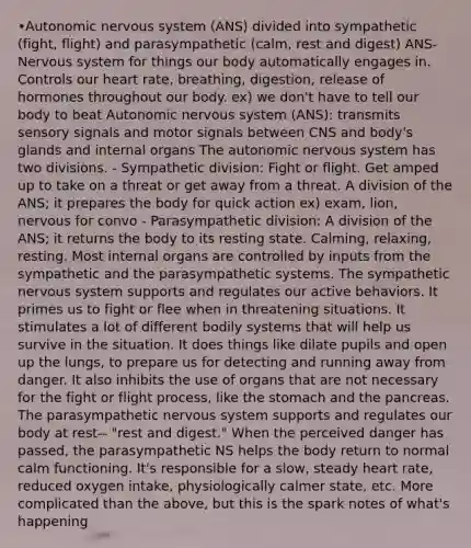 •Autonomic nervous system (ANS) divided into sympathetic (fight, flight) and parasympathetic (calm, rest and digest) ANS- Nervous system for things our body automatically engages in. Controls our heart rate, breathing, digestion, release of hormones throughout our body. ex) we don't have to tell our body to beat Autonomic nervous system (ANS): transmits sensory signals and motor signals between CNS and body's glands and internal organs The autonomic nervous system has two divisions. - Sympathetic division: Fight or flight. Get amped up to take on a threat or get away from a threat. A division of the ANS; it prepares the body for quick action ex) exam, lion, nervous for convo - Parasympathetic division: A division of the ANS; it returns the body to its resting state. Calming, relaxing, resting. Most internal organs are controlled by inputs from the sympathetic and the parasympathetic systems. The sympathetic nervous system supports and regulates our active behaviors. It primes us to fight or flee when in threatening situations. It stimulates a lot of different bodily systems that will help us survive in the situation. It does things like dilate pupils and open up the lungs, to prepare us for detecting and running away from danger. It also inhibits the use of organs that are not necessary for the fight or flight process, like the stomach and the pancreas. The parasympathetic nervous system supports and regulates our body at rest-- "rest and digest." When the perceived danger has passed, the parasympathetic NS helps the body return to normal calm functioning. It's responsible for a slow, steady heart rate, reduced oxygen intake, physiologically calmer state, etc. More complicated than the above, but this is the spark notes of what's happening