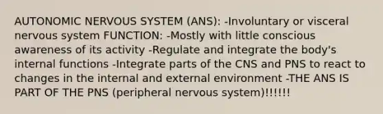 AUTONOMIC NERVOUS SYSTEM (ANS): -Involuntary or visceral nervous system FUNCTION: -Mostly with little conscious awareness of its activity -Regulate and integrate the body's internal functions -Integrate parts of the CNS and PNS to react to changes in the internal and external environment -THE ANS IS PART OF THE PNS (peripheral nervous system)!!!!!!