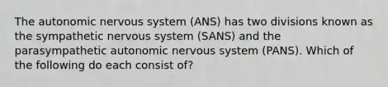 The autonomic nervous system (ANS) has two divisions known as the sympathetic nervous system (SANS) and the parasympathetic autonomic nervous system (PANS). Which of the following do each consist of?