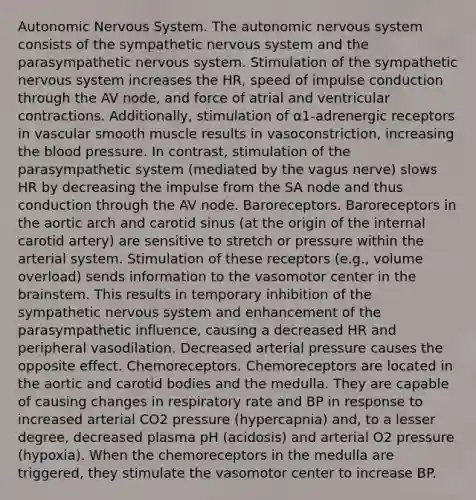 Autonomic Nervous System. The autonomic nervous system consists of the sympathetic nervous system and the parasympathetic nervous system. Stimulation of the sympathetic nervous system increases the HR, speed of impulse conduction through the AV node, and force of atrial and ventricular contractions. Additionally, stimulation of α1-adrenergic receptors in vascular smooth muscle results in vasoconstriction, increasing the blood pressure. In contrast, stimulation of the parasympathetic system (mediated by the vagus nerve) slows HR by decreasing the impulse from the SA node and thus conduction through the AV node. Baroreceptors. Baroreceptors in the aortic arch and carotid sinus (at the origin of the internal carotid artery) are sensitive to stretch or pressure within the arterial system. Stimulation of these receptors (e.g., volume overload) sends information to the vasomotor center in the brainstem. This results in temporary inhibition of the sympathetic nervous system and enhancement of the parasympathetic influence, causing a decreased HR and peripheral vasodilation. Decreased arterial pressure causes the opposite effect. Chemoreceptors. Chemoreceptors are located in the aortic and carotid bodies and the medulla. They are capable of causing changes in respiratory rate and BP in response to increased arterial CO2 pressure (hypercapnia) and, to a lesser degree, decreased plasma pH (acidosis) and arterial O2 pressure (hypoxia). When the chemoreceptors in the medulla are triggered, they stimulate the vasomotor center to increase BP.