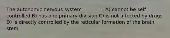 The autonomic nervous system ________. A) cannot be self-controlled B) has one primary division C) is not affected by drugs D) is directly controlled by the reticular formation of the brain stem
