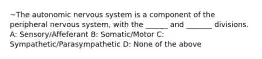 ~The autonomic nervous system is a component of the peripheral nervous system, with the ______ and _______ divisions. A: Sensory/Affeferant B: Somatic/Motor C: Sympathetic/Parasympathetic D: None of the above