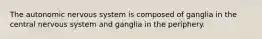 The autonomic nervous system is composed of ganglia in the central nervous system and ganglia in the periphery.