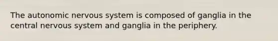 The autonomic nervous system is composed of ganglia in the central nervous system and ganglia in the periphery.