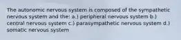 The autonomic nervous system is composed of the sympathetic nervous system and the: a.) peripheral nervous system b.) central nervous system c.) parasympathetic nervous system d.) somatic nervous system