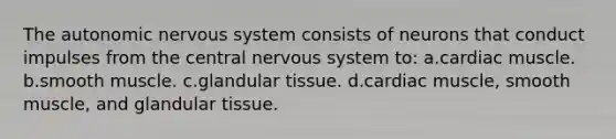 The autonomic nervous system consists of neurons that conduct impulses from the central nervous system to: a.cardiac muscle. b.smooth muscle. c.glandular tissue. d.cardiac muscle, smooth muscle, and glandular tissue.