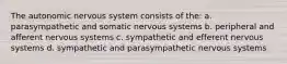 The autonomic nervous system consists of the: a. parasympathetic and somatic nervous systems b. peripheral and afferent nervous systems c. sympathetic and efferent nervous systems d. sympathetic and parasympathetic nervous systems