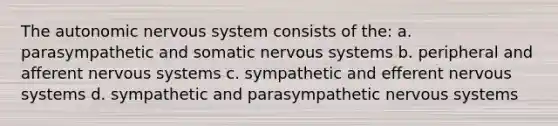 The autonomic nervous system consists of the: a. parasympathetic and somatic nervous systems b. peripheral and afferent nervous systems c. sympathetic and efferent nervous systems d. sympathetic and parasympathetic nervous systems